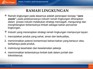 RAMAH LINGKUNGAN
02/03/25 15
 Ramah lingkungan pada dasarnya adalah penerapan konsep “zero
waste”, pada pelaksanaanya industri ramah lingkungan diharapkan
dalam proses industri melakukan strategi mencegah, mengurangi dan
menghilangkan terbentuknya limbah sebagai bahan pencemar
lingkungan.
 Industri yang menerapkan strategi ramah lingkungan mempunyai tujuan:
1. menciptakan produk yang sehat, aman dan berkualitas,
2. meminimalkan potensi kontaminasi bahan-bahan yang beracun atau
berbahaya pada produk,
3. melindungi kesehatan dan keselamatan pekerja
4. meminimalkan terbentuknya limbah baik dalam jumlah dan
toksisitasnya.
 