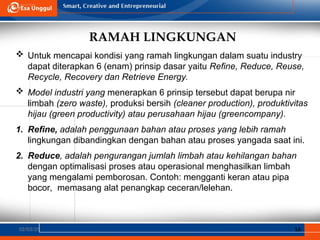 RAMAH LINGKUNGAN
02/03/25 16
 Untuk mencapai kondisi yang ramah lingkungan dalam suatu industry
dapat diterapkan 6 (enam) prinsip dasar yaitu Refine, Reduce, Reuse,
Recycle, Recovery dan Retrieve Energy.
 Model industri yang menerapkan 6 prinsip tersebut dapat berupa nir
limbah (zero waste), produksi bersih (cleaner production), produktivitas
hijau (green productivity) atau perusahaan hijau (greencompany).
1. Refine, adalah penggunaan bahan atau proses yang lebih ramah
lingkungan dibandingkan dengan bahan atau proses yangada saat ini.
2. Reduce, adalah pengurangan jumlah limbah atau kehilangan bahan
dengan optimalisasi proses atau operasional menghasilkan limbah
yang mengalami pemborosan. Contoh: mengganti keran atau pipa
bocor, memasang alat penangkap ceceran/lelehan.
 
