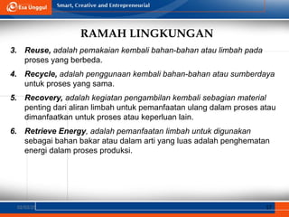 RAMAH LINGKUNGAN
02/03/25 17
3. Reuse, adalah pemakaian kembali bahan-bahan atau limbah pada
proses yang berbeda.
4. Recycle, adalah penggunaan kembali bahan-bahan atau sumberdaya
untuk proses yang sama.
5. Recovery, adalah kegiatan pengambilan kembali sebagian material
penting dari aliran limbah untuk pemanfaatan ulang dalam proses atau
dimanfaatkan untuk proses atau keperluan lain.
6. Retrieve Energy, adalah pemanfaatan limbah untuk digunakan
sebagai bahan bakar atau dalam arti yang luas adalah penghematan
energi dalam proses produksi.
 