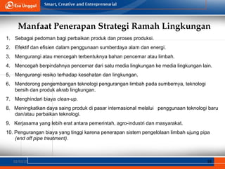 Manfaat Penerapan Strategi Ramah Lingkungan
02/03/25 18
1. Sebagai pedoman bagi perbaikan produk dan proses produksi.
2. Efektif dan efisien dalam penggunaan sumberdaya alam dan energi.
3. Mengurangi atau mencegah terbentuknya bahan pencemar atau limbah.
4. Mencegah berpindahnya pencemar dari satu media lingkungan ke media lingkungan lain.
5. Mengurangi resiko terhadap kesehatan dan lingkungan.
6. Mendorong pengembangan teknologi pengurangan limbah pada sumbernya, teknologi
bersih dan produk akrab lingkungan.
7. Menghindari biaya clean-up.
8. Meningkatkan daya saing produk di pasar internasional melalui penggunaan teknologi baru
dan/atau perbaikan teknologi.
9. Kerjasama yang lebih erat antara pemerintah, agro-industri dan masyarakat.
10. Pengurangan biaya yang tinggi karena penerapan sistem pengelolaan limbah ujung pipa
(end off pipe treatment).
 
