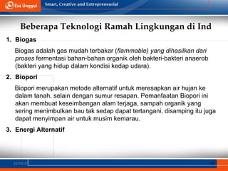 Beberapa Teknologi Ramah Lingkungan di Ind
02/03/25 19
1. Biogas
Biogas adalah gas mudah terbakar (flammable) yang dihasilkan dari
proses fermentasi bahan-bahan organik oleh bakteri-bakteri anaerob
(bakteri yang hidup dalam kondisi kedap udara).
2. Biopori
Biopori merupakan metode alternatif untuk meresapkan air hujan ke
dalam tanah, selain dengan sumur resapan. Pemanfaatan Biopori ini
akan membuat keseimbangan alam terjaga, sampah organik yang
sering menimbulkan bau tak sedap dapat tertangani, disamping itu juga
dapat menyimpan air untuk musim kemarau.
3. Energi Alternatif
 