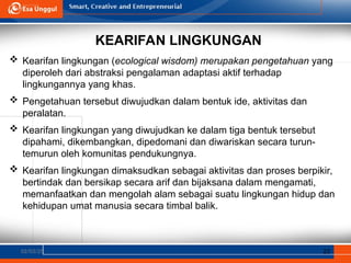 KEARIFAN LINGKUNGAN
02/03/25 23
 Kearifan lingkungan (ecological wisdom) merupakan pengetahuan yang
diperoleh dari abstraksi pengalaman adaptasi aktif terhadap
lingkungannya yang khas.
 Pengetahuan tersebut diwujudkan dalam bentuk ide, aktivitas dan
peralatan.
 Kearifan lingkungan yang diwujudkan ke dalam tiga bentuk tersebut
dipahami, dikembangkan, dipedomani dan diwariskan secara turun-
temurun oleh komunitas pendukungnya.
 Kearifan lingkungan dimaksudkan sebagai aktivitas dan proses berpikir,
bertindak dan bersikap secara arif dan bijaksana dalam mengamati,
memanfaatkan dan mengolah alam sebagai suatu lingkungan hidup dan
kehidupan umat manusia secara timbal balik.
 