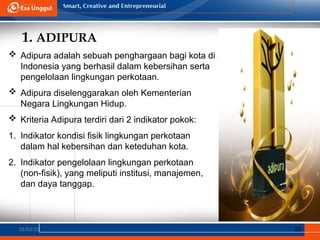 1. ADIPURA
02/03/25 25
 Adipura adalah sebuah penghargaan bagi kota di
Indonesia yang berhasil dalam kebersihan serta
pengelolaan lingkungan perkotaan.
 Adipura diselenggarakan oleh Kementerian
Negara Lingkungan Hidup.
 Kriteria Adipura terdiri dari 2 indikator pokok:
1. Indikator kondisi fisik lingkungan perkotaan
dalam hal kebersihan dan keteduhan kota.
2. Indikator pengelolaan lingkungan perkotaan
(non-fisik), yang meliputi institusi, manajemen,
dan daya tanggap.
 