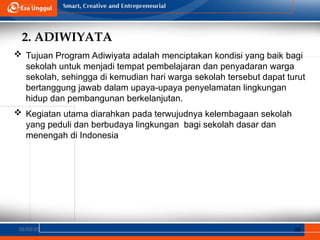 2. ADIWIYATA
02/03/25 26
 Tujuan Program Adiwiyata adalah menciptakan kondisi yang baik bagi
sekolah untuk menjadi tempat pembelajaran dan penyadaran warga
sekolah, sehingga di kemudian hari warga sekolah tersebut dapat turut
bertanggung jawab dalam upaya-upaya penyelamatan lingkungan
hidup dan pembangunan berkelanjutan.
 Kegiatan utama diarahkan pada terwujudnya kelembagaan sekolah
yang peduli dan berbudaya lingkungan bagi sekolah dasar dan
menengah di Indonesia
 