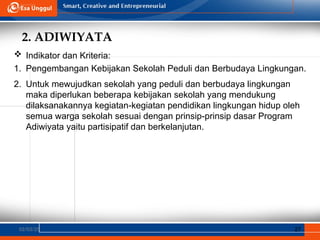 2. ADIWIYATA
02/03/25 27
 Indikator dan Kriteria:
1. Pengembangan Kebijakan Sekolah Peduli dan Berbudaya Lingkungan.
2. Untuk mewujudkan sekolah yang peduli dan berbudaya lingkungan
maka diperlukan beberapa kebijakan sekolah yang mendukung
dilaksanakannya kegiatan-kegiatan pendidikan lingkungan hidup oleh
semua warga sekolah sesuai dengan prinsip-prinsip dasar Program
Adiwiyata yaitu partisipatif dan berkelanjutan.
 