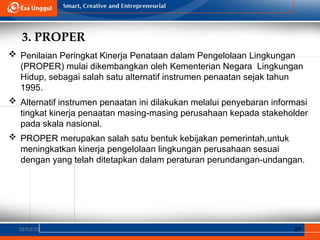 3. PROPER
02/03/25 29
 Penilaian Peringkat Kinerja Penataan dalam Pengelolaan Lingkungan
(PROPER) mulai dikembangkan oleh Kementerian Negara Lingkungan
Hidup, sebagai salah satu alternatif instrumen penaatan sejak tahun
1995.
 Alternatif instrumen penaatan ini dilakukan melalui penyebaran informasi
tingkat kinerja penaatan masing-masing perusahaan kepada stakeholder
pada skala nasional.
 PROPER merupakan salah satu bentuk kebijakan pemerintah,untuk
meningkatkan kinerja pengelolaan lingkungan perusahaan sesuai
dengan yang telah ditetapkan dalam peraturan perundangan-undangan.
 