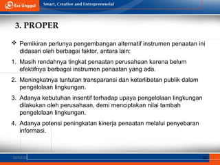 3. PROPER
02/03/25 30
 Pemikiran perlunya pengembangan alternatif instrumen penaatan ini
didasari oleh berbagai faktor, antara lain:
1. Masih rendahnya tingkat penaatan perusahaan karena belum
efektifnya berbagai instrumen penaatan yang ada.
2. Meningkatnya tuntutan transparansi dan keterlibatan publik dalam
pengelolaan lingkungan.
3. Adanya kebutuhan insentif terhadap upaya pengelolaan lingkungan
dilakukan oleh perusahaan, demi menciptakan nilai tambah
pengelolaan lingkungan.
4. Adanya potensi peningkatan kinerja penaatan melalui penyebaran
informasi.
 