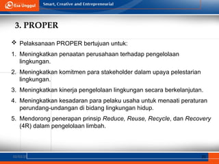 3. PROPER
02/03/25 31
 Pelaksanaan PROPER bertujuan untuk:
1. Meningkatkan penaatan perusahaan terhadap pengelolaan
lingkungan.
2. Meningkatkan komitmen para stakeholder dalam upaya pelestarian
lingkungan.
3. Meningkatkan kinerja pengelolaan lingkungan secara berkelanjutan.
4. Meningkatkan kesadaran para pelaku usaha untuk menaati peraturan
perundang-undangan di bidang lingkungan hidup.
5. Mendorong penerapan prinsip Reduce, Reuse, Recycle, dan Recovery
(4R) dalam pengelolaan limbah.
 