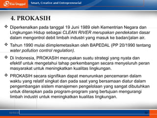 4. PROKASIH
02/03/25 32
 Diperkenalkan pada tanggal 19 Juni 1989 oleh Kementrian Negara dan
Lingkungan Hidup sebagai CLEAN RIVER merupakan pendekatan dasar
dalam mengontrol debit limbah industri yang masuk ke badan/jalan air.
 Tahun 1990 mulai diimplemetasikan oleh BAPEDAL (PP 20/1990 tentang
water pollution control regulation).
 Di Indonesia, PROKASIH merupakan suatu strategi yang nyata dan
efektif untuk mengetahui tahap perkembangan secara menyeluruh peran
masyarakat untuk meningkatkan kualitas lingkungan.
 PROKASIH secara signifikan dapat menurunkan pencemaran dalam
waktu yang relatif singkat dan pada saat yang bersamaan diatur dalam
pengembangan sistem manajemen pengelolaan yang sangat dibutuhkan
untuk diterapkan pada program-program yang bertujuan mengurangi
limbah industri untuk meningkatkan kualitas lingkungan.
 
