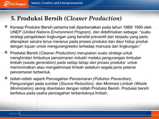 5. Produksi Bersih (Cleaner Production)
02/03/25 34
 Konsep Produksi Bersih pertama kali diperkenalkan pada tahun 1989/ 1990 oleh
UNEP (United Nations Environment Program), dan didefinisikan sebagai :“suatu
strategi pengelolaan lingkungan yang bersifat preventif dan terpadu yang perlu
diterapkan secara terus menerus pada proses produksi dan daur hidup produk
dengan tujuan untuk mengurangresiko terhadap manusia dan lingkungan.”
 Produksi Bersih (Cleaner Production) merupakan suatu strategi untuk
menghindari timbulnya pencemaran industri melalui pengurangan timbulan
limbah (waste generation) pada setiap tahap dari proses produksi untuk
meminimalkan atau mengeliminasi limbah sebelum segala jenis potensi
pencemaran terbentuk.
 Istilah-istilah seperti Pencegahan Pencemaran (Pollution Prevention),
Pengurangan pada sumber (Source Reduction), dan Minimasi Limbah (Waste
Minimization) sering disertakan dengan istilah Produksi Bersih. Produksi bersih
berfokus pada usaha pencegahan terbentuknya limbah.
 