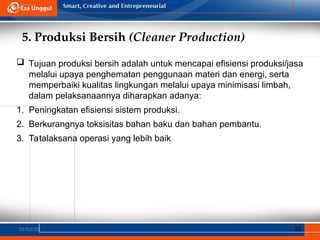 5. Produksi Bersih (Cleaner Production)
02/03/25 35
 Tujuan produksi bersih adalah untuk mencapai efisiensi produksi/jasa
melalui upaya penghematan penggunaan materi dan energi, serta
memperbaiki kualitas lingkungan melalui upaya minimisasi limbah,
dalam pelaksanaannya diharapkan adanya:
1. Peningkatan efisiensi sistem produksi.
2. Berkurangnya toksisitas bahan baku dan bahan pembantu.
3. Tatalaksana operasi yang lebih baik
 