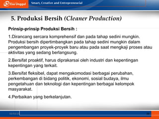 5. Produksi Bersih (Cleaner Production)
02/03/25 36
Prinsip-prinsip Produksi Bersih :
1.Dirancang sercara komprehensif dan pada tahap sedini mungkin.
Produksi bersih dipertimbangkan pada tahap sedini mungkin dalam
pengembangan proyek-proyek baru atau pada saat mengkaji proses atau
aktivitas yang sedang berlangsung.
2.Bersifat proaktif, harus diprakarsai oleh industri dan kepentingan
kepentingan yang terkait.
3.Bersifat fleksibel, dapat mengakomodasi berbagai perubahan,
perkembangan di bidang politik, ekonomi, sosial budaya, ilmu
pengetahuan dan teknologi dan kepentingan berbagai kelompok
masyarakat.
4.Perbaikan yang berkelanjutan.
 