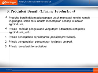 5. Produksi Bersih (Cleaner Production)
02/03/25 37
 Produksi bersih dalam pelaksanaan untuk mencapai kondisi ramah
lingkungan, salah satu industri menerapkan konsep ini adalah
agroindustri.
 Prinsip prioritas pengelolaan yang dapat diterapkan oleh pihak
agroindustri, yaitu:
1. Prinsip pencegahan pencemaran (pollution prevention).
2. Prinsip pengendalian pencemaran (pollution control).
3. Prinsip remediasi (remediation).
 