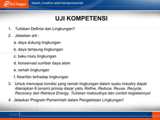 UJI KOMPETENSI
1. Tuliskan Definisi dari Lingkungan?
2. Jelaskan arti :
a. daya dukung lingkungan
b. daya tampung lingkungan
c. baku mutu lingkungan
d. konservasi sumber daya alam
e. ramah lingkungan
f. Kearifan terhadap lingkungan
3. Untuk mencapai kondisi yang ramah lingkungan dalam suatu industry dapat
diterapkan 6 (enam) prinsip dasar yaitu Refine, Reduce, Reuse, Recycle,
Recovery dan Retrieve Energy. Tuliskan maksudnya dan contoh kegiatannya!
4. Jelaskan Program Pemerintah dalam Pengelolaan Lingkungan!
02/03/25 38
 