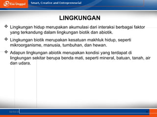 LINGKUNGAN
02/03/25 4
 Lingkungan hidup merupakan akumulasi dari interaksi berbagai faktor
yang terkandung dalam lingkungan biotik dan abiotik.
 Lingkungan biotik merupakan kesatuan makhluk hidup, seperti
mikroorganisme, manusia, tumbuhan, dan hewan.
 Adapun lingkungan abiotik merupakan kondisi yang terdapat di
lingkungan sekitar berupa benda mati, seperti mineral, batuan, tanah, air
dan udara.
 