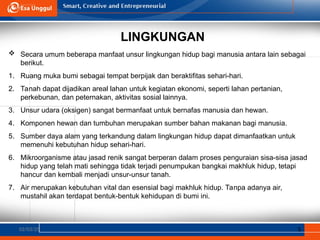 LINGKUNGAN
02/03/25 5
 Secara umum beberapa manfaat unsur lingkungan hidup bagi manusia antara lain sebagai
berikut.
1. Ruang muka bumi sebagai tempat berpijak dan beraktifitas sehari-hari.
2. Tanah dapat dijadikan areal lahan untuk kegiatan ekonomi, seperti lahan pertanian,
perkebunan, dan peternakan, aktivitas sosial lainnya.
3. Unsur udara (oksigen) sangat bermanfaat untuk bernafas manusia dan hewan.
4. Komponen hewan dan tumbuhan merupakan sumber bahan makanan bagi manusia.
5. Sumber daya alam yang terkandung dalam lingkungan hidup dapat dimanfaatkan untuk
memenuhi kebutuhan hidup sehari-hari.
6. Mikroorganisme atau jasad renik sangat berperan dalam proses penguraian sisa-sisa jasad
hidup yang telah mati sehingga tidak terjadi penumpukan bangkai makhluk hidup, tetapi
hancur dan kembali menjadi unsur-unsur tanah.
7. Air merupakan kebutuhan vital dan esensial bagi makhluk hidup. Tanpa adanya air,
mustahil akan terdapat bentuk-bentuk kehidupan di bumi ini.
 