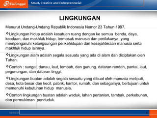 LINGKUNGAN
02/03/25 6
Menurut Undang-Undang Republik Indonesia Nomor 23 Tahun 1997,
Lingkungan hidup adalah kesatuan ruang dengan ke semua benda, daya,
keadaan, dan makhluk hidup, termasuk manusia dan perilakunya, yang
mempengaruhi kelangsungan perikehidupan dan kesejahteraan manusia serta
makhluk hidup lainnya.
Lingkungan alam adalah segala sesuatu yang ada di alam dan diciptakan oleh
Tuhan.
Contoh : sungai, danau, laut, lembah, dan gunung. dataran rendah, pantai, laut,
pegunungan, dan dataran tinggi.
Lingkungan buatan adalah segala sesuatu yang dibuat oleh manusia meliputi,
desa, kota besar dan kecil, pabrik, kantor, rumah, dan sebagainya, bertujuan untuk
memenuhi kebutuhan hidup manusia.
Contoh lingkungan buatan adalah waduk, lahan pertanian, tambak, perkebunan,
dan permukiman penduduk.
 