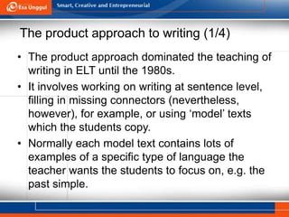 The product approach to writing (1/4)
• The product approach dominated the teaching of
writing in ELT until the 1980s.
• It involves working on writing at sentence level,
filling in missing connectors (nevertheless,
however), for example, or using ‘model’ texts
which the students copy.
• Normally each model text contains lots of
examples of a specific type of language the
teacher wants the students to focus on, e.g. the
past simple.
 