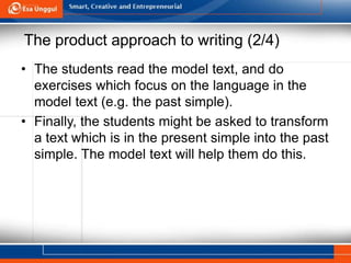 The product approach to writing (2/4)
• The students read the model text, and do
exercises which focus on the language in the
model text (e.g. the past simple).
• Finally, the students might be asked to transform
a text which is in the present simple into the past
simple. The model text will help them do this.
 