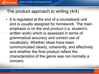 The product approach to writing (4/4)
• It is regulated at the end of a coursebook unit
and is usually assigned for homework. The main
emphasis is on the end product (i.e. student’s
written work) which is assessed in terms of
grammatical accuracy and correct use of
vocabulary. Whether ideas have been
communicated clearly, coherently, and effectively
and whether the final product reflect the
characteristics of the genre was not normally a
concern.
 