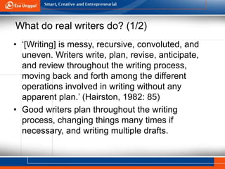 What do real writers do? (1/2)
• ‘[Writing] is messy, recursive, convoluted, and
uneven. Writers write, plan, revise, anticipate,
and review throughout the writing process,
moving back and forth among the different
operations involved in writing without any
apparent plan.’ (Hairston, 1982: 85)
• Good writers plan throughout the writing
process, changing things many times if
necessary, and writing multiple drafts.
 