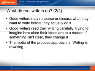 What do real writers do? (2/2)
• Good writers may rehearse or discuss what they
want to write before they actually do it
• Good writers read their writing carefully, trying to
imagine how clear their ideas are to a reader. If
something isn’t clear, they change it
• The motto of the process approach is: Writing is
rewriting.
 