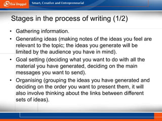 Stages in the process of writing (1/2)
• Gathering information.
• Generating ideas (making notes of the ideas you feel are
relevant to the topic; the ideas you generate will be
limited by the audience you have in mind).
• Goal setting (deciding what you want to do with all the
material you have generated, deciding on the main
messages you want to send).
• Organising (grouping the ideas you have generated and
deciding on the order you want to present them, it will
also involve thinking about the links between different
sets of ideas).
 