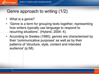 Genre approach to writing (1/2)
• What is a genre?
• ‘Genre is a term for grouping texts together, representing
how writers typically use language to respond to
recurring situations’. (Hyland, 2004: 4).
• According to Swales (1990), genres are characterized by
their 'communicative purposes' as well as by their
patterns of 'structure, style, content and intended
audience' (p.58).
 