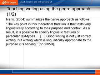 Teaching writing using the genre approach
(1/2)
Ivanič (2004) summarizes the genre approach as follows:
“The key point in this theoretical tradition is that texts vary
linguistically according to their purpose and context. As a
result, it is possible to specify linguistic features of
particular text-types…. […] Good writing is not just correct
writing, but writing which is linguistically appropriate to the
purpose it is serving.” (pp.232-3).
 