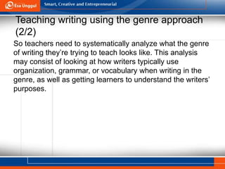 Teaching writing using the genre approach
(2/2)
So teachers need to systematically analyze what the genre
of writing they’re trying to teach looks like. This analysis
may consist of looking at how writers typically use
organization, grammar, or vocabulary when writing in the
genre, as well as getting learners to understand the writers’
purposes.
 
