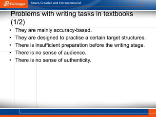 Problems with writing tasks in textbooks
(1/2)
• They are mainly accuracy-based.
• They are designed to practise a certain target structures.
• There is insufficient preparation before the writing stage.
• There is no sense of audience.
• There is no sense of authenticity.
 