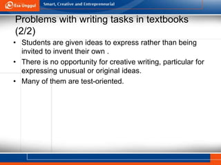 Problems with writing tasks in textbooks
(2/2)
• Students are given ideas to express rather than being
invited to invent their own .
• There is no opportunity for creative writing, particular for
expressing unusual or original ideas.
• Many of them are test-oriented.
 