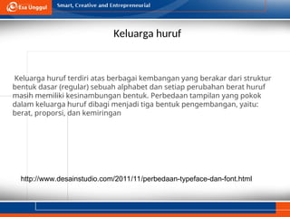 Keluarga huruf
http://www.desainstudio.com/2011/11/perbedaan-typeface-dan-font.html
Keluarga huruf terdiri atas berbagai kembangan yang berakar dari struktur
bentuk dasar (regular) sebuah alphabet dan setiap perubahan berat huruf
masih memiliki kesinambungan bentuk. Perbedaan tampilan yang pokok
dalam keluarga huruf dibagi menjadi tiga bentuk pengembangan, yaitu:
berat, proporsi, dan kemiringan
 