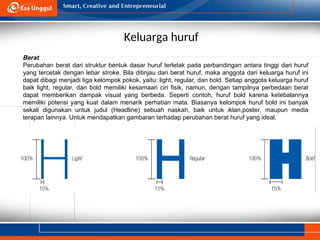 Keluarga huruf
Berat
Perubahan berat dari struktur bentuk dasar huruf terletak pada perbandingan antara tinggi dari huruf
yang tercetak dengan lebar stroke. Bila ditinjau dari berat huruf, maka anggota dari keluarga huruf ini
dapat dibagi menjadi tiga kelompok pokok, yaitu: light, regular, dan bold. Setiap anggota keluarga huruf
baik light, regular, dan bold memiliki kesamaan ciri fisik, namun, dengan tampilnya perbedaan berat
dapat memberikan dampak visual yang berbeda. Seperti contoh, huruf bold karena ketebalannya
memiliki potensi yang kuat dalam menarik perhatian mata. Biasanya kelompok huruf bold ini banyak
sekali digunakan untuk judul (Headline) sebuah naskah, baik untuk iklan,poster, maupun media
terapan lainnya. Untuk mendapatkan gambaran terhadap perubahan berat huruf yang ideal.
 