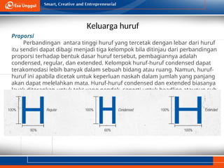 Keluarga huruf
Proporsi
Perbandingan antara tinggi huruf yang tercetak dengan lebar dari huruf
itu sendiri dapat dibagi menjadi tiga kelompok bila ditinjau dari perbandingan
proporsi terhadap bentuk dasar huruf tersebut, pembagiannya adalah
condensed, regular, dan extended. Kelompok huruf-huruf condensed dapat
terakomodasi lebih banyak dalam sebuah bidang atau ruang. Namun, huruf-
huruf ini apabila dicetak untuk keperluan naskah dalam jumlah yang panjang
akan dapat melelahkan mata. Huruf-huruf condensed dan extended biasanya
layak diterapkan untuk teks yang pendek, seperti untuk headline ataupun sub-
judul (subhead).
 