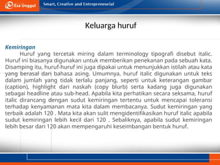 Keluarga huruf
Kemiringan
Huruf yang tercetak miring dalam terminology tipografi disebut italic.
Huruf ini biasanya digunakan untuk memberikan penekanan pada sebuah kata.
Disamping itu, huruf-huruf ini juga dipakai untuk menunjukkan istilah atau kata
yang berasal dari bahasa asing. Umumnya, huruf italic digunakan untuk teks
dalam jumlah yang tidak terlalu panjang, seperti untuk keterangan gambar
(caption), highlight dari naskah (copy blurb) serta kadang juga digunakan
sebagai headline atau sub-head. Apabila kita perhatikan secara seksama, huruf
italic dirancang dengan sudut kemiringan tertentu untuk mencapai toleransi
terhadap kenyamanan mata kita dalam membacanya. Sudut kemiringan yang
terbaik adalah 120 . Mata kita akan sulit mengidentifikasikan huruf italic apabila
sudut kemiringan lebih kecil dari 120 . Sebaliknya, apabila sudut kemiringan
lebih besar dari 120 akan mempengaruhi keseimbangan bentuk huruf.
 