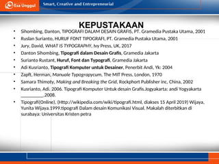 KEPUSTAKAAN
• Sihombing, Danton, TIPOGRAFI DALAM DESAIN GRAFIS, PT. Gramedia Pustaka Utama, 2001
• Ruslan Surianto, HURUF FONT TIPOGRAFI, PT. Gramedia Pustaka Utama, 2001
• Jury, David, WHAT IS TYPOGRAPHY, Ivy Press, UK, 2017
• Danton Sihombing, Tipografi dalam Desain Grafis, Gramedia Jakarta
• Surianto Rustant, Huruf, Font dan Typografi, Gramedia Jakarta
• Adi Kusrianto, Tipografi Komputer untuk Desainer, Penerbit Andi, Yk: 2004
• Zapft, Herman, Manuale Typograpycum, The MIT Press, London, 1970
• Samara Thimoty, Making and Breaking the Grid, Rockphort Publisher inc, China, 2002
• Kusrianto, Adi. 2006. Tipografi Komputer Untuk desain Grafis.Jogyakarta: andi Yogyakarta
_________.2008.
• Tipografi(Online), (Http://wikipedia.com/wiki/tipografi.html, diakses 15 April 2019) Wijaya,
Yunita Wijaya.1999.tipografi Dalam desain Komunikasi Visual. Makalah diterbitkan di
surabaya: Universitas Kristen petra
 