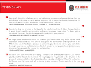 TESTIMONIALS


  “   I personally think it is really important in our job to make our customers happy and show them our
      added value by bringing nice and working solutions. You all showed and proved this during this
      M3i Mobile website project. Many many thanks for this great job done!
      - Richard van Horick, Mitsubishi Motors Europe B.V., The Netherlands

                                                                                                              ”
 “
      I wanted to drop you all a note to thank you for the excellent work you all did on the App. I believe
      it went down incredibly well with the conference attendees. I appreciate I've been quite a
      demanding client over the past few weeks and I thank you for your patience.
      -Barney O'Kelly. FreshFields Bruckhaus Deringer


 “    Las Vegas Sands Ecommerce would like to thank your entire team very much for the effort,
      dedication, and support you have provide throughout the development and deployment of the
                                                                                                              ”
      MBS mobile site. It has been a pleasure to work with your team and we find your work to be
      thorough, accurate and well documented. We look forward to many upcoming projects with your
      team and thank you again for your service and attention.
      -Andrew, LAS VEGAS SANDS CORP.


 “    Please let your team know that their doing a wonderful job on this tight deadline. I just wanted
      you to pass this along to the members. I’m very happy and very pleased on the progress of the
                                                                                                              ”
      project. If we can meet all my deadlines and produce a great product (which I have full confidence)


                                                                                                              ”
      I will make sure that more work will be coming to your company. Thanks again for all the hard
      work
      - John Cho, Micros ECommerce
 