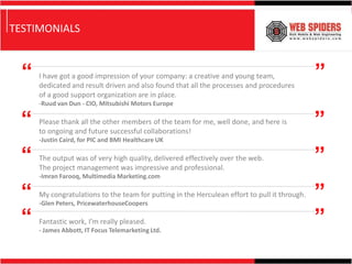 TESTIMONIALS


  “   I have got a good impression of your company: a creative and young team,
      dedicated and result driven and also found that all the processes and procedures
                                                                                               ”
      of a good support organization are in place.
      -Ruud van Dun - CIO, Mitsubishi Motors Europe

 “    Please thank all the other members of the team for me, well done, and here is
      to ongoing and future successful collaborations!
                                                                                               ”
      -Justin Caird, for PIC and BMI Healthcare UK

 “    The output was of very high quality, delivered effectively over the web.
      The project management was impressive and professional.
                                                                                               ”
      -Imran Farooq, Multimedia Marketing.com

 “    My congratulations to the team for putting in the Herculean effort to pull it through.
      -Glen Peters, PricewaterhouseCoopers
                                                                                               ”
 “    Fantastic work, I’m really pleased.
      - James Abbott, IT Focus Telemarketing Ltd.
                                                                                               ”
 