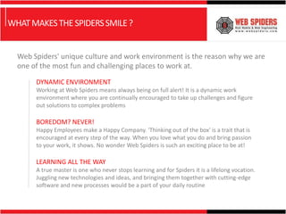 WHAT MAKES THE SPIDERS SMILE ?


  Web Spiders' unique culture and work environment is the reason why we are
  one of the most fun and challenging places to work at.

       DYNAMIC ENVIRONMENT
       Working at Web Spiders means always being on full alert! It is a dynamic work
       environment where you are continually encouraged to take up challenges and figure
       out solutions to complex problems

       BOREDOM? NEVER!
       Happy Employees make a Happy Company. 'Thinking out of the box' is a trait that is
       encouraged at every step of the way. When you love what you do and bring passion
       to your work, it shows. No wonder Web Spiders is such an exciting place to be at!

       LEARNING ALL THE WAY
       A true master is one who never stops learning and for Spiders it is a lifelong vocation.
       Juggling new technologies and ideas, and bringing them together with cutting-edge
       software and new processes would be a part of your daily routine
 