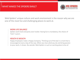 WHAT MAKES THE SPIDERS SMILE?



  Web Spiders' unique culture and work environment is the reason why we are
  one of the most fun and challenging places to work at.


       WORK-LIFE BALANCE
       Spiders work hard and party even harder. Having fun is mandatory; the choice of
       ‘how’ is yours.

       HEALTH IS WEALTH
       Happy Employees make a Happy Company. 'Thinking out of the box' is a trait that is
       encouraged at every step of the way. When you love what you do and bring passion
       to your work, it shows. No wonder Web Spiders is such an exciting place to be at!
 