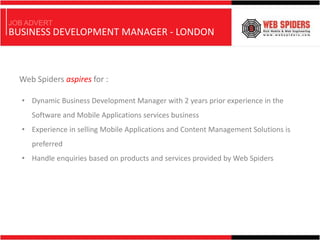 JOB ADVERT
BUSINESS DEVELOPMENT MANAGER - LONDON



  Web Spiders aspires for :

   • Dynamic Business Development Manager with 2 years prior experience in the
     Software and Mobile Applications services business
   • Experience in selling Mobile Applications and Content Management Solutions is
     preferred
   • Handle enquiries based on products and services provided by Web Spiders
 