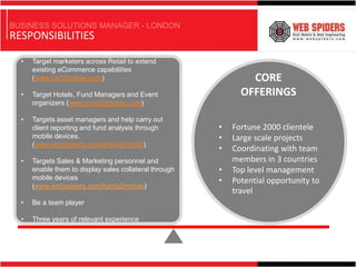 BUSINESS SOLUTIONS MANAGER - LONDON
RESPONSIBILITIES

  •   Target marketers across Retail to extend
      existing eCommerce capabilities
      (www.cart2mobile.com)                                     CORE
  •   Target Hotels, Fund Managers and Event                  OFFERINGS
      organizers (www.event2mobile.com)

  •   Targets asset managers and help carry out
      client reporting and fund analysis through        •   Fortune 2000 clientele
      mobile devices.                                   •   Large scale projects
      (www.webspiders.com/show2mobile)
                                                        •   Coordinating with team
  •   Targets Sales & Marketing personnel and               members in 3 countries
      enable them to display sales collateral through   •   Top level management
      mobile devices                                    •   Potential opportunity to
      (www.webspiders.com/funds2mobile)
                                                            travel
  •   Be a team player

  •   Three years of relevant experience
 