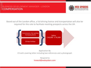 BUSINESS DEVELOPMENT MANAGER - LONDON
COMPENSATION



   Based out of the London office, a full driving license and transportation will also be
          required for this role to facilitate meeting prospects across the UK.




             { }    Commissions +Car parking
                       +Company phone



                        20 days holidays




                                          Application By
                                                        Salary
                                                  £ 40,000 - £ 45,000




               CV with covering letter including two references and a photograph

                                            Respond to
                                     hrexec4@webspiders.com
 