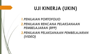UJI KINERJA (UKIN)
1.PENILAIAN PORTOFOLIO
2.PENILAIAN RENCANA PELAKSANAAN
PEMBELAJARAN (RPP)
3.PENILAIAN PELAKSANAAN PEMBELAJARAN
(VIDEO)
 