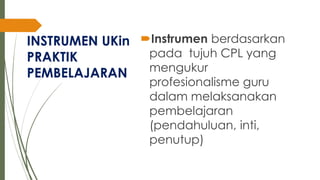 INSTRUMEN UKin
PRAKTIK
PEMBELAJARAN
Instrumen berdasarkan
pada tujuh CPL yang
mengukur
profesionalisme guru
dalam melaksanakan
pembelajaran
(pendahuluan, inti,
penutup)
 