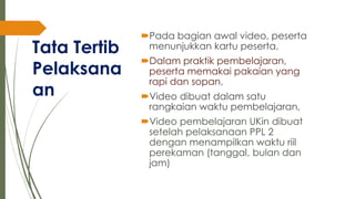 Tata Tertib
Pelaksana
an
Pada bagian awal video, peserta
menunjukkan kartu peserta,
Dalam praktik pembelajaran,
peserta memakai pakaian yang
rapi dan sopan,
Video dibuat dalam satu
rangkaian waktu pembelajaran,
Video pembelajaran UKin dibuat
setelah pelaksanaan PPL 2
dengan menampilkan waktu riil
perekaman (tanggal, bulan dan
jam)
 