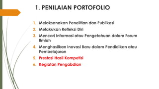 1. PENILAIAN PORTOFOLIO
1. Melaksanakan Penelitian dan Publikasi
2. Melakukan Refleksi Diri
3. Mencari Informasi atau Pengetahuan dalam Forum
Ilmiah
4. Menghasilkan Inovasi Baru dalam Pendidikan atau
Pembelajaran
5. Prestasi Hasil Kompetisi
6. Kegiatan Pengabdian
 