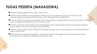 TUGAS PESERTA (MAHASISWA)
Peserta mengunggah RPP ke dalam sistem Ukin.
Peserta mempraktikkan pembelajaan (daring atau luring) dalam durasi 2 JP (PAUD atau BK
menyesuaikan), sesuai jadwal UKin yang sudah ditentukan oleh PNUKMPPG.
Peserta merekam praktik pembelajaran dan mengeditnya menjadi file berdurasi 30--40 menit, minimal
memuat kegiatan pendahuluan, inti, dan penutup.
Peserta membuat tautan (link) video pembelajaran dan memastikan bahwa tautan dapat diakses.
Tautan diisikan ke form pendaftaran UKin UKMPPG.
Peserta mengunggah Pakta Integritas bermaterai dengan form yang disediakan oleh PNUKMPPG ke
dalam sistem UKin.
RPP, portofolio, video pembelajaran, dan pakta integritas diunggah dan/atau diisikan selambat-
lambatnya 3 hari sebelum pelaksanaan penilaian Ukin.
 