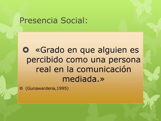 Presencia Social:


  «Grado en que alguien es
  percibido como una persona
    real en la comunicación
           mediada.»
 (Gunawardena,1995)
 